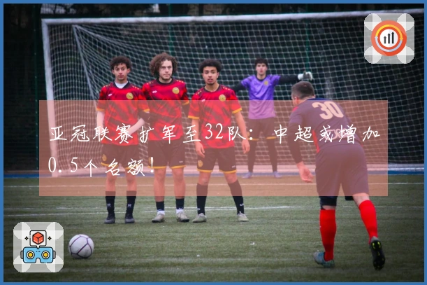 亚冠联赛扩军至32队：中超或增加0.5个名额！