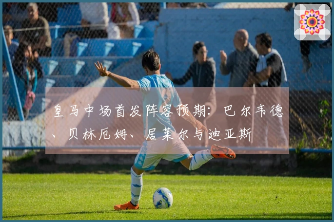 皇马中场首发阵容预期：巴尔韦德、贝林厄姆、居莱尔与迪亚斯