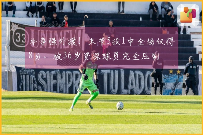非争强外援！末节5投1中全场仅得8分，被36岁资深球员完全压制