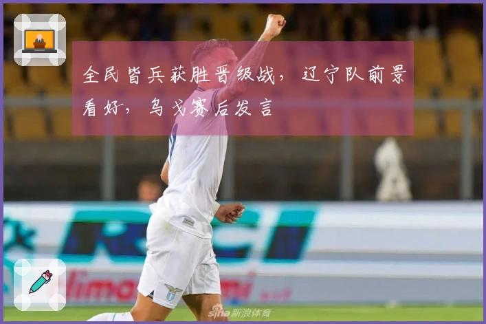 全民皆兵获胜晋级战，辽宁队前景看好，乌戈赛后发言