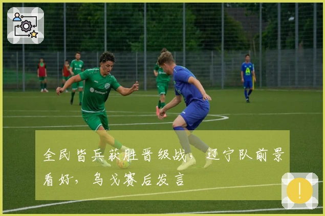全民皆兵获胜晋级战，辽宁队前景看好，乌戈赛后发言