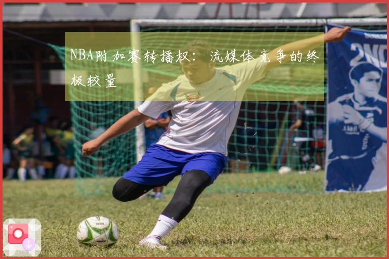 NBA附加赛转播权：流媒体竞争的终极较量