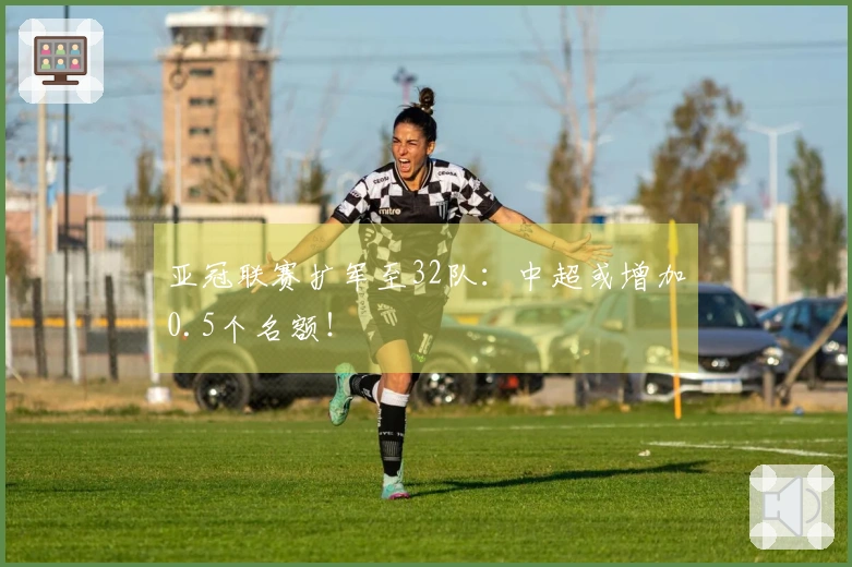 亚冠联赛扩军至32队：中超或增加0.5个名额！