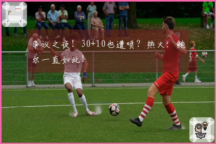 争议之夜！30+10也遭喷？热火：鲍尔一直如此！