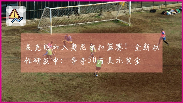 麦克朗加入奥尼尔扣篮赛！全新动作研发中：争夺50万美元奖金