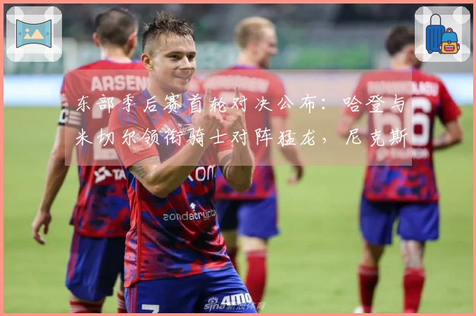 东部季后赛首轮对决公布：哈登与米切尔领衔骑士对阵猛龙，尼克斯迎战老鹰