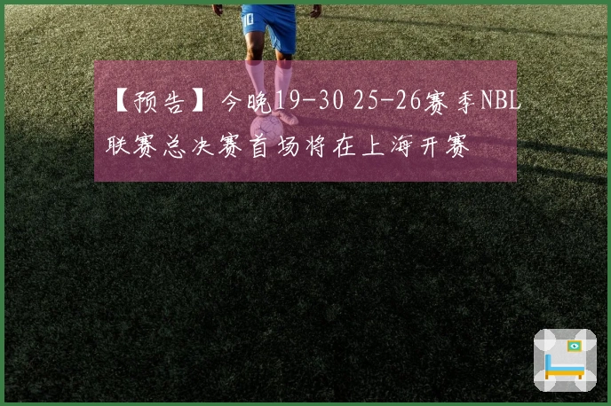 【预告】今晚19-30 25-26赛季NBL联赛总决赛首场将在上海开赛