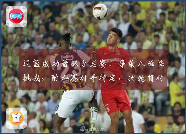 辽篮成功晋级季后赛！争前八面临挑战，附加赛对手待定，次轮将对阵上海