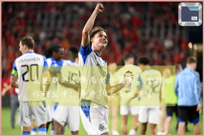 麦克朗加入奥尼尔扣篮赛！全新动作研发中：争夺50万美元奖金