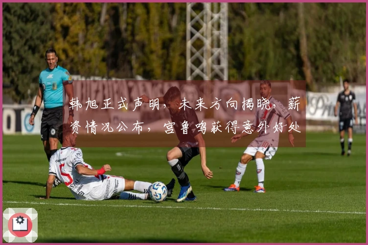 韩旭正式声明，未来方向揭晓，薪资情况公布，宫鲁鸣获得意外好处