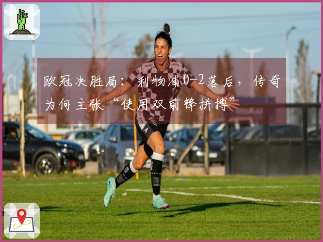 欧冠决胜局：利物浦0-2落后，传奇为何主张“使用双前锋拼搏”